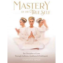 Mastery of the True Self - Sadhana Singh - The Discipline of Love through Sadhana, Aradhana & Prabhupati